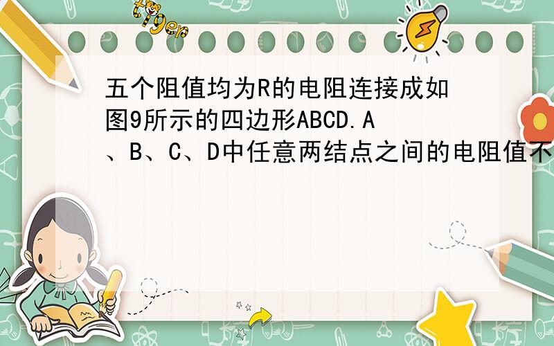 五个阻值均为R的电阻连接成如图9所示的四边形ABCD.A、B、C、D中任意两结点之间的电阻值不可能是 [ ]