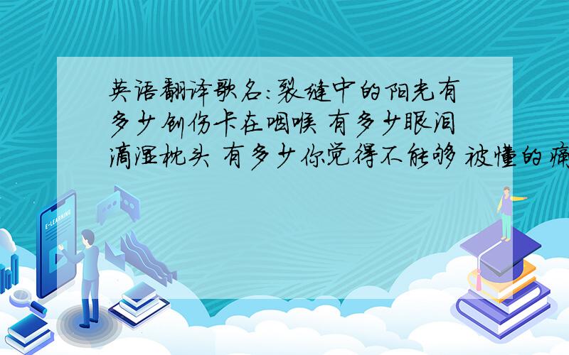 英语翻译歌名：裂缝中的阳光有多少创伤卡在咽喉 有多少眼泪滴湿枕头 有多少你觉得不能够 被懂的痛 只能沉默 有多少夜晚没有