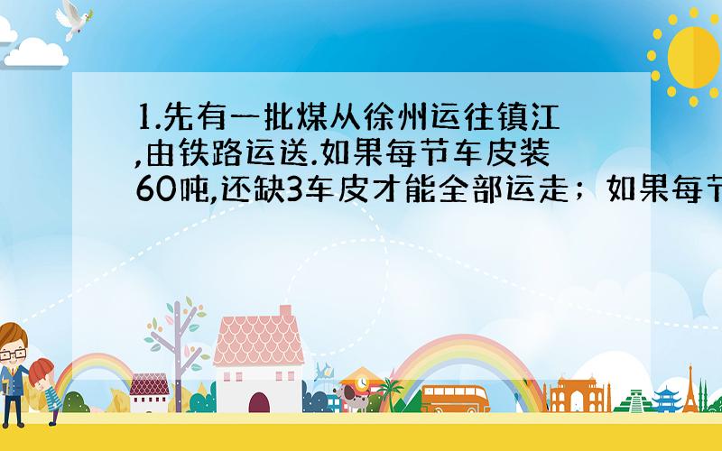 1.先有一批煤从徐州运往镇江,由铁路运送.如果每节车皮装60吨,还缺3车皮才能全部运走；如果每节车皮多装225吨其他物资