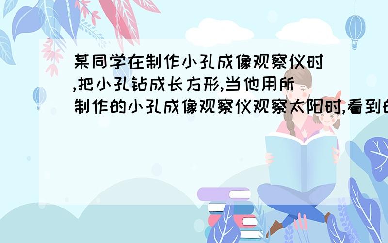 某同学在制作小孔成像观察仪时,把小孔钻成长方形,当他用所制作的小孔成像观察仪观察太阳时,看到的太阳形某同学在制作小孔成像