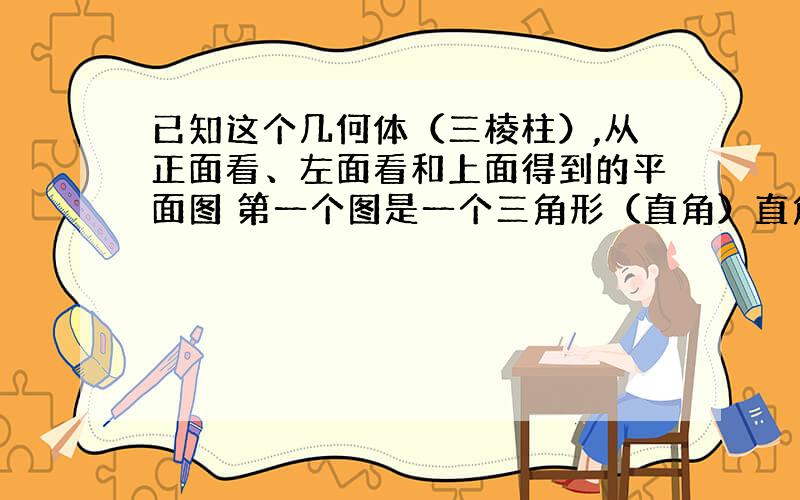 已知这个几何体（三棱柱）,从正面看、左面看和上面得到的平面图 第一个图是一个三角形（直角）直角边分别