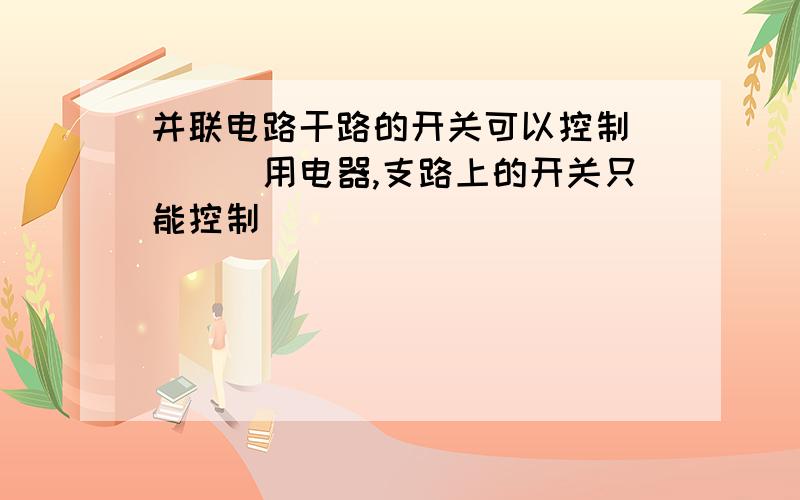 并联电路干路的开关可以控制____用电器,支路上的开关只能控制____