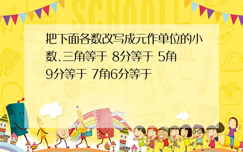 把下面各数改写成元作单位的小数.三角等于 8分等于 5角9分等于 7角6分等于