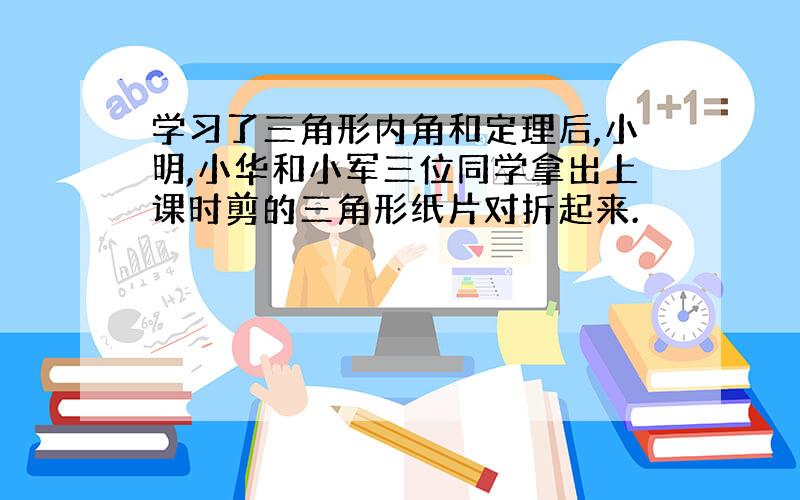 学习了三角形内角和定理后,小明,小华和小军三位同学拿出上课时剪的三角形纸片对折起来.