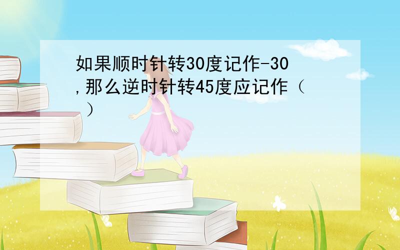 如果顺时针转30度记作-30,那么逆时针转45度应记作（ ）