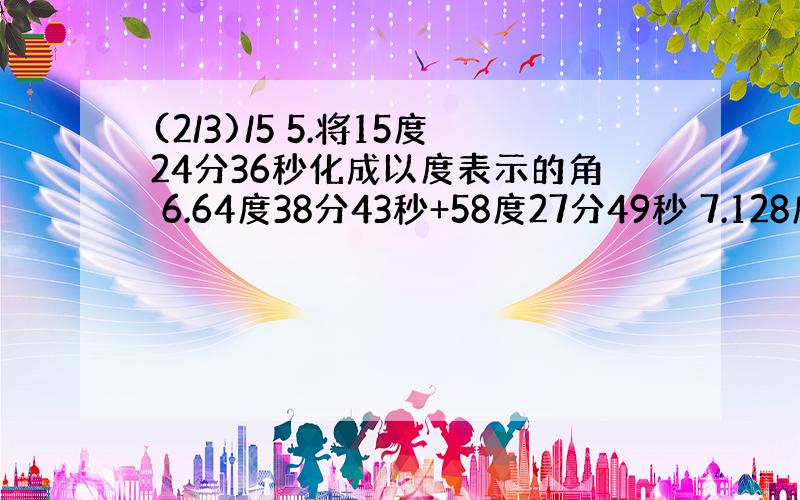 (2/3)/5 5.将15度24分36秒化成以度表示的角 6.64度38分43秒+58度27分49秒 7.128度10分