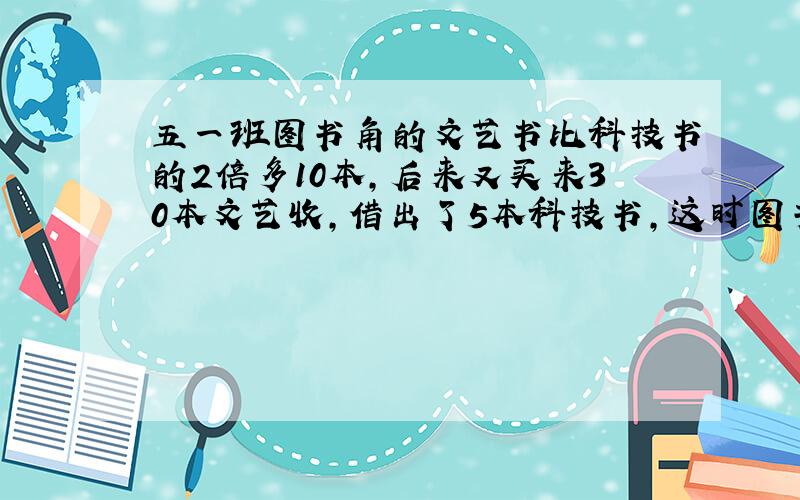 五一班图书角的文艺书比科技书的2倍多10本,后来又买来30本文艺收,借出了5本科技书,这时图书角的文艺书是科技书的4倍.