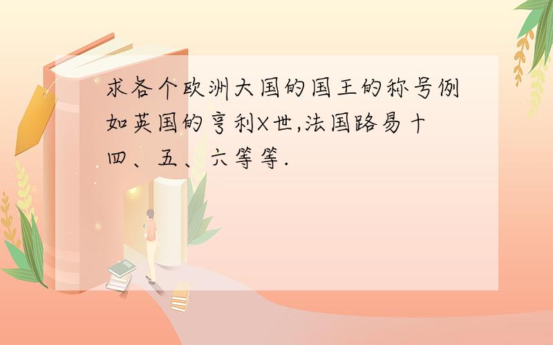 求各个欧洲大国的国王的称号例如英国的亨利X世,法国路易十四、五、六等等.