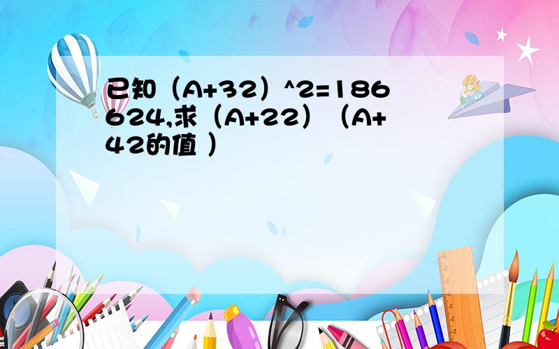 已知（A+32）^2=186624,求（A+22）（A+42的值 ）