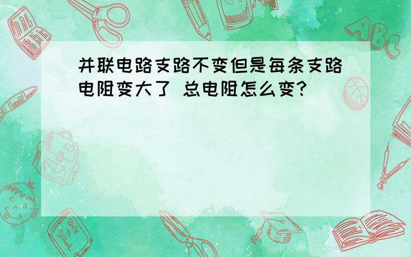 并联电路支路不变但是每条支路电阻变大了 总电阻怎么变?