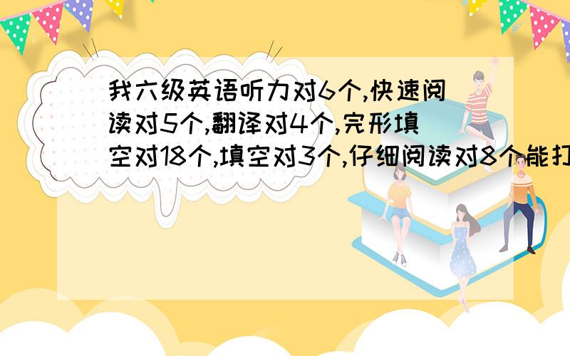 我六级英语听力对6个,快速阅读对5个,翻译对4个,完形填空对18个,填空对3个,仔细阅读对8个能打多少分啊