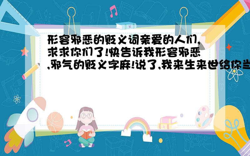 形容邪恶的贬义词亲爱的人们,求求你们了!快告诉我形容邪恶,邪气的贬义字麻!说了,我来生来世给你当牛做马!一定一定!急死拉