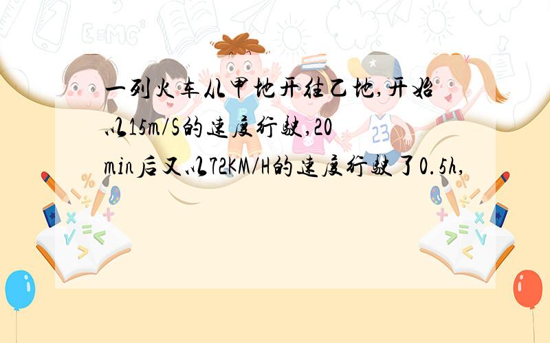 一列火车从甲地开往乙地,开始以15m/S的速度行驶,20min后又以72KM/H的速度行驶了0.5h,