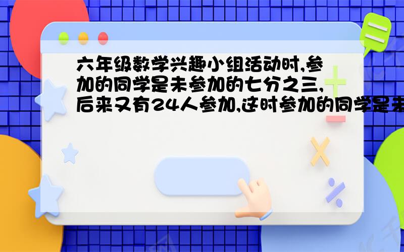 六年级数学兴趣小组活动时,参加的同学是未参加的七分之三,后来又有24人参加,这时参加的同学是未参加的