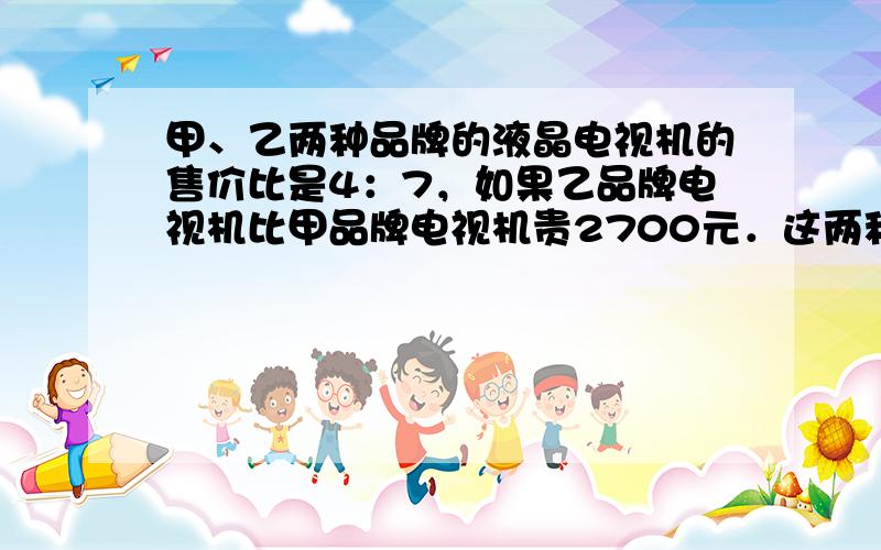 甲、乙两种品牌的液晶电视机的售价比是4：7，如果乙品牌电视机比甲品牌电视机贵2700元．这两种品牌的电视机的售价各是多少