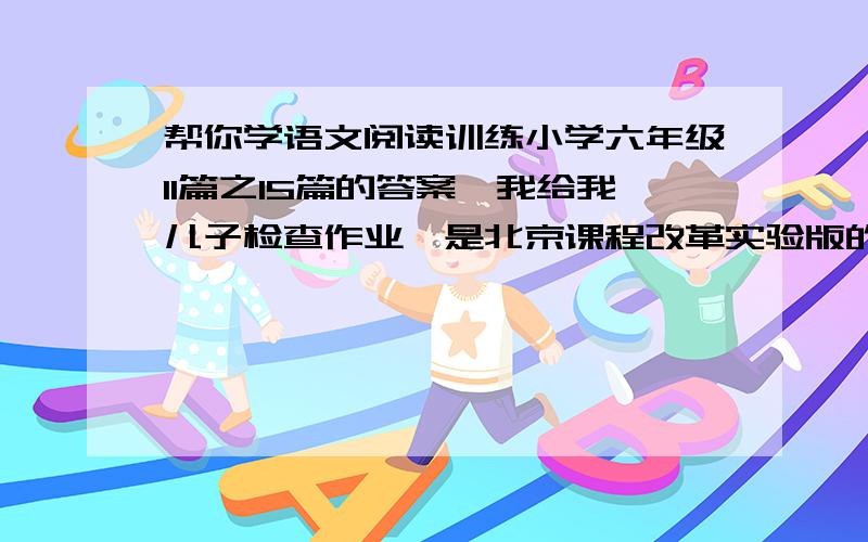 帮你学语文阅读训练小学六年级11篇之15篇的答案,我给我儿子检查作业,是北京课程改革实验版的