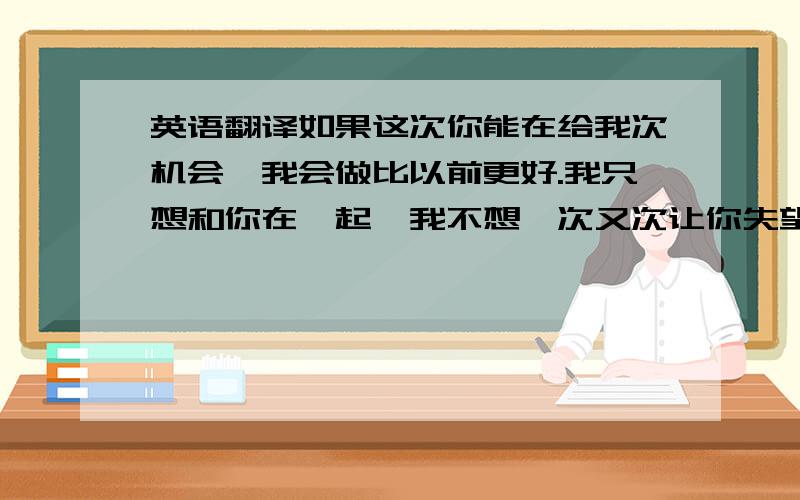 英语翻译如果这次你能在给我次机会,我会做比以前更好.我只想和你在一起,我不想一次又次让你失望,但是我真的好爱你.星