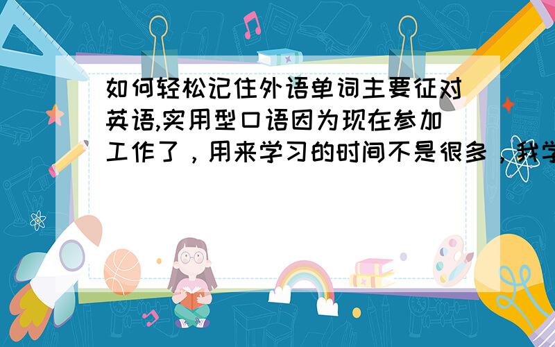 如何轻松记住外语单词主要征对英语,实用型口语因为现在参加工作了，用来学习的时间不是很多，我学的目的主要是能讲能说即可，对