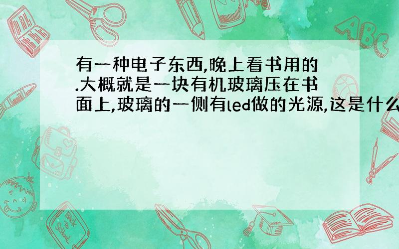 有一种电子东西,晚上看书用的.大概就是一块有机玻璃压在书面上,玻璃的一侧有led做的光源,这是什么东西