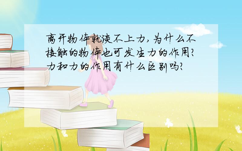 离开物体就谈不上力,为什么不接触的物体也可发生力的作用?力和力的作用有什么区别吗?