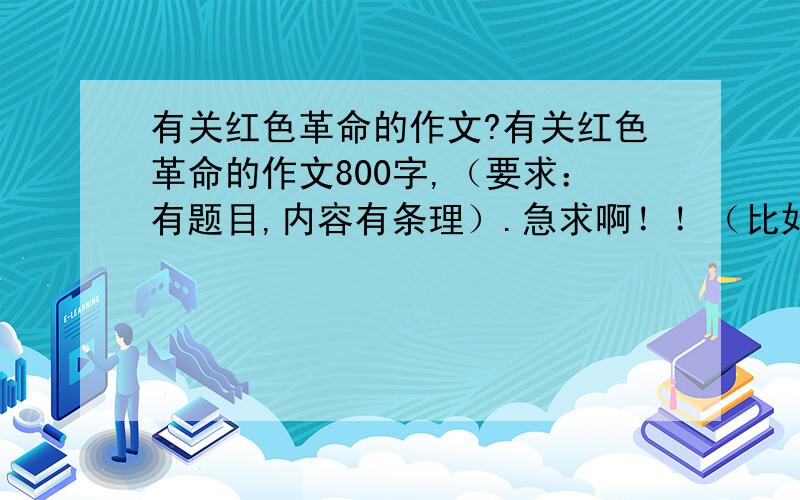 有关红色革命的作文?有关红色革命的作文800字,（要求：有题目,内容有条理）.急求啊！！（比如：什么是革命，怎么理解革命