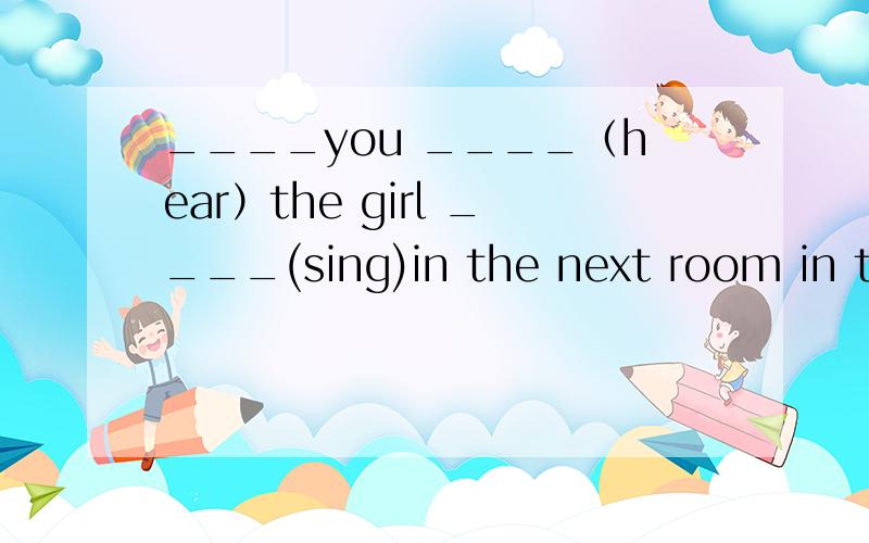 ____you ____（hear）the girl ____(sing)in the next room in thi