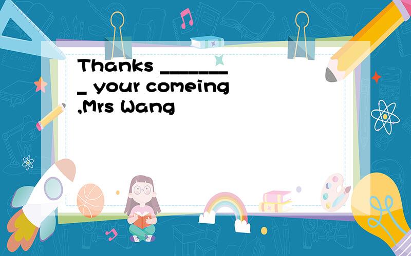 Thanks ________ your comeing,Mrs Wang