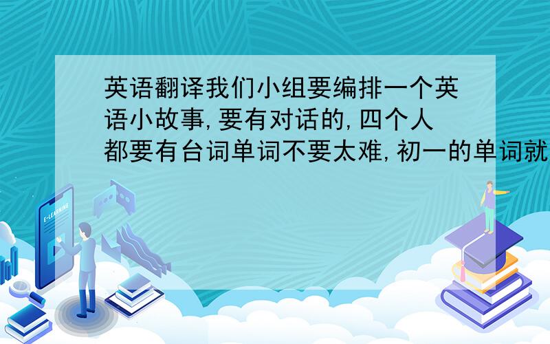 英语翻译我们小组要编排一个英语小故事,要有对话的,四个人都要有台词单词不要太难,初一的单词就可以了,必要的话加几个课外也