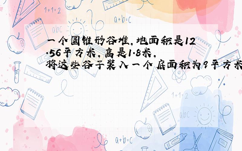 一个圆锥形谷堆,地面积是12.56平方米,高是1.8米,将这些谷子装入一个底面积为9平方米,高为1.884米的圆柱形粮囤