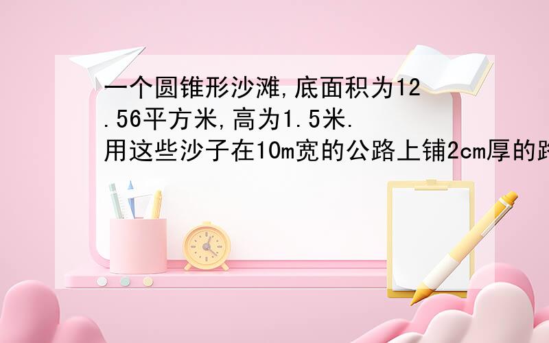 一个圆锥形沙滩,底面积为12.56平方米,高为1.5米.用这些沙子在10m宽的公路上铺2cm厚的路面,能铺多少米