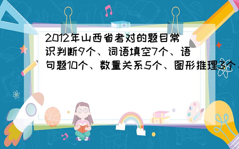 2012年山西省考对的题目常识判断9个、词语填空7个、语句题10个、数量关系5个、图形推理3个、定义判断6个、