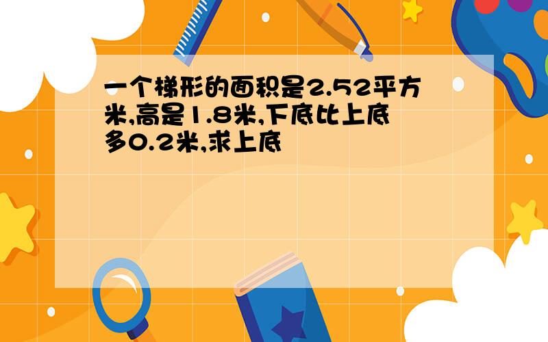 一个梯形的面积是2.52平方米,高是1.8米,下底比上底多0.2米,求上底