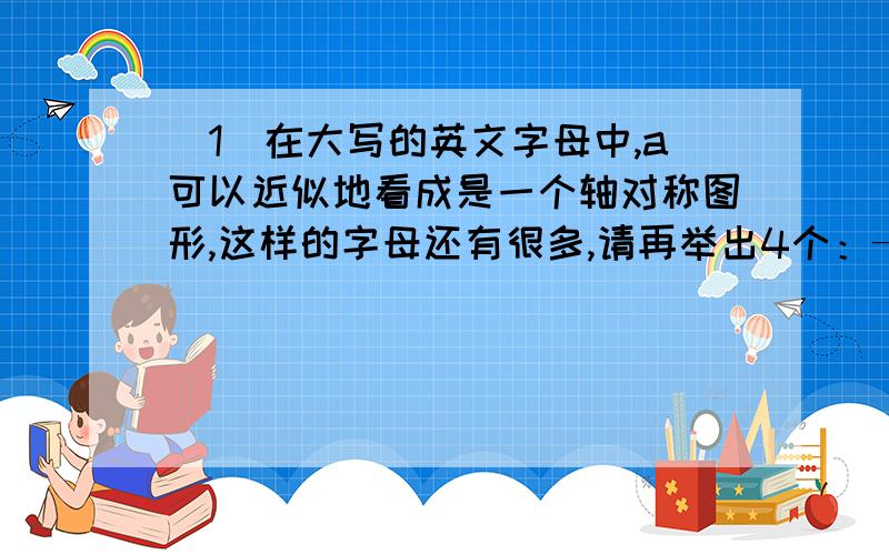 （1）在大写的英文字母中,a可以近似地看成是一个轴对称图形,这样的字母还有很多,请再举出4个：———、