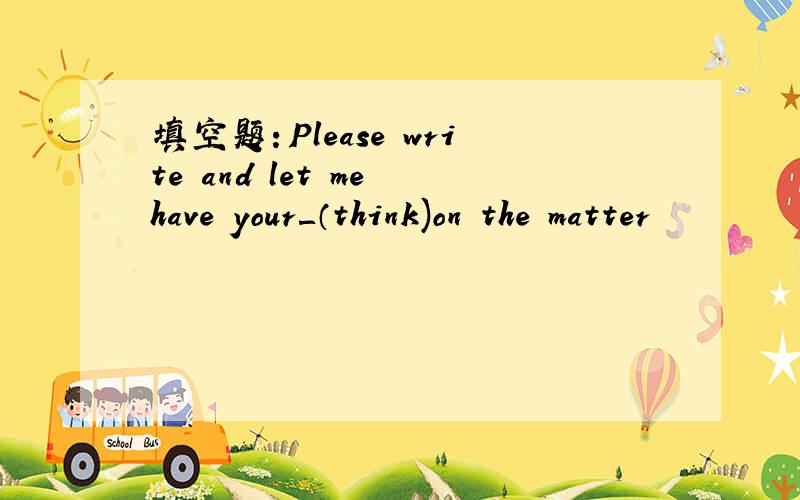 填空题：Please write and let me have your＿（think)on the matter