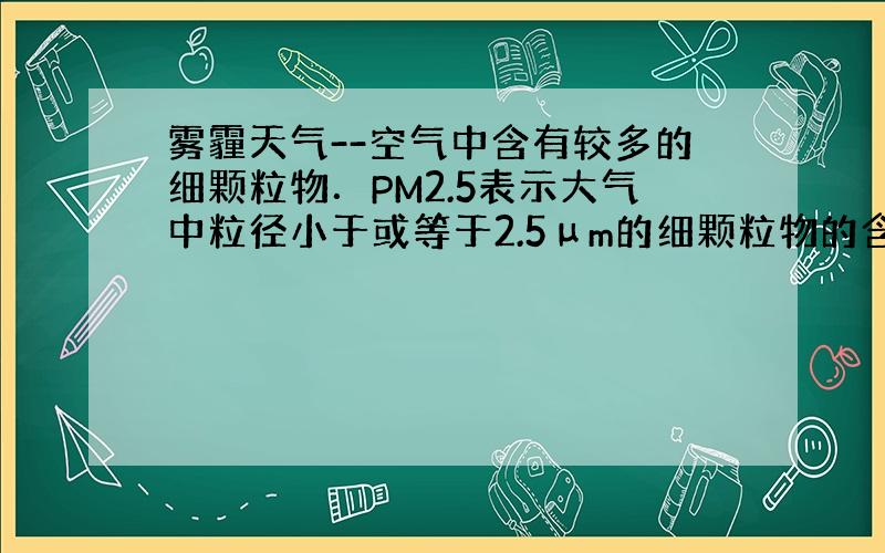 雾霾天气--空气中含有较多的细颗粒物．PM2.5表示大气中粒径小于或等于2.5μm的细颗粒物的含量，这个值越高，就代表空