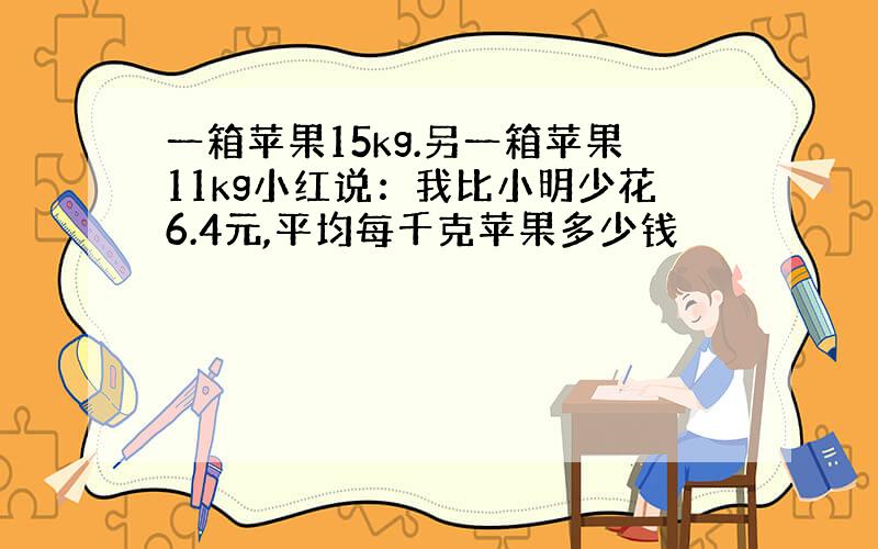 一箱苹果15kg.另一箱苹果11kg小红说：我比小明少花6.4元,平均每千克苹果多少钱