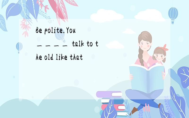 Be polite.You ____ talk to the old like that