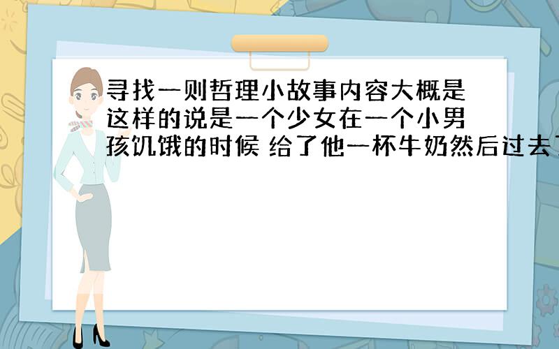 寻找一则哲理小故事内容大概是这样的说是一个少女在一个小男孩饥饿的时候 给了他一杯牛奶然后过去了很多年 那个少女患了很严重