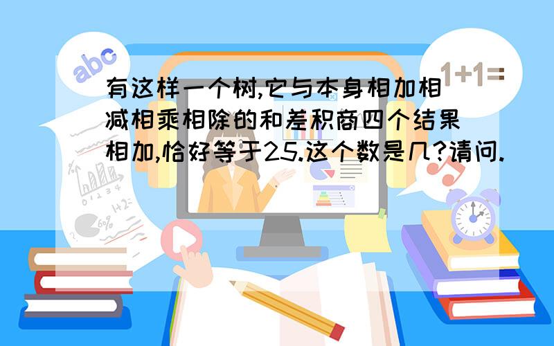 有这样一个树,它与本身相加相减相乘相除的和差积商四个结果相加,恰好等于25.这个数是几?请问.