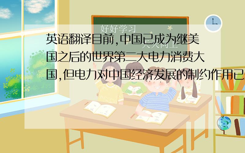 英语翻译目前,中国已成为继美国之后的世界第二大电力消费大国,但电力对中国经济发展的制约作用已开始显现,今年一季度,电荒已