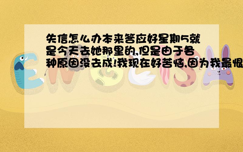 失信怎么办本来答应好星期5就是今天去她那里的,但是由于各种原因没去成!我现在好苦恼,因为我最恨别人失信,而我自己也一样,