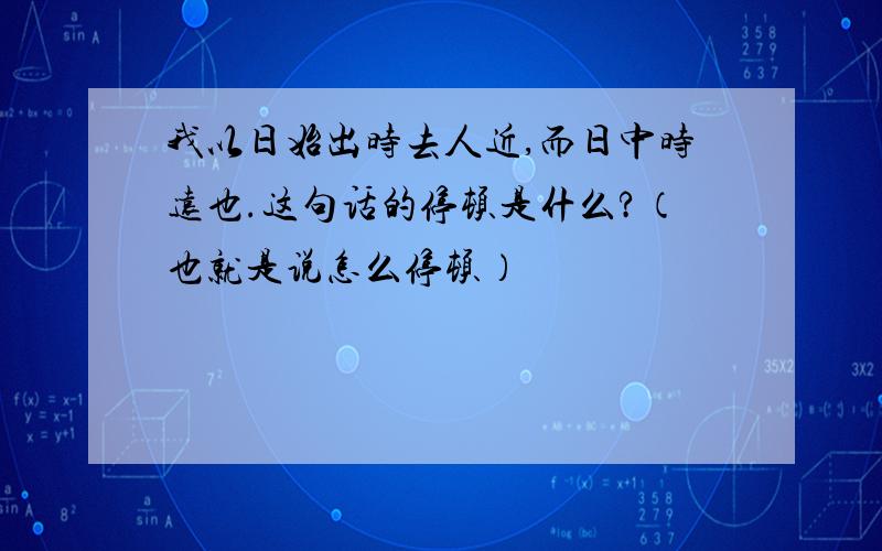 我以日始出时去人近,而日中时远也.这句话的停顿是什么?（也就是说怎么停顿）