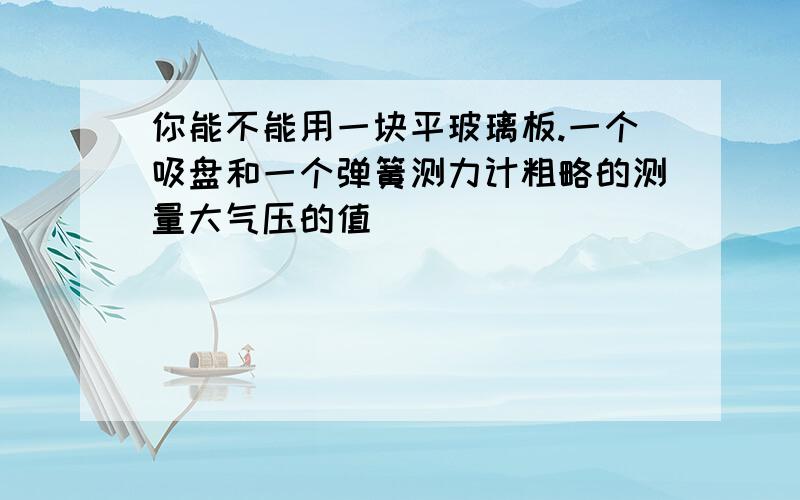 你能不能用一块平玻璃板.一个吸盘和一个弹簧测力计粗略的测量大气压的值