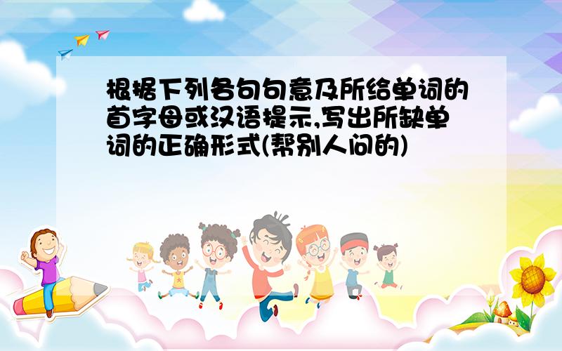 根据下列各句句意及所给单词的首字母或汉语提示,写出所缺单词的正确形式(帮别人问的)