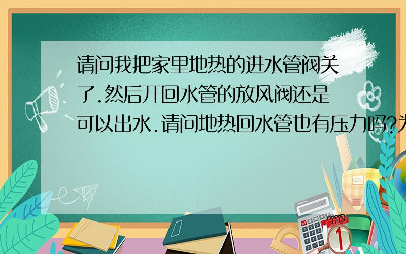 请问我把家里地热的进水管阀关了.然后开回水管的放风阀还是可以出水.请问地热回水管也有压力吗?为什么