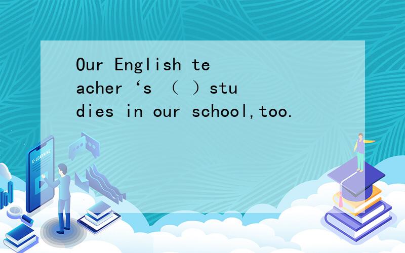 Our English teacher‘s （ ）studies in our school,too.