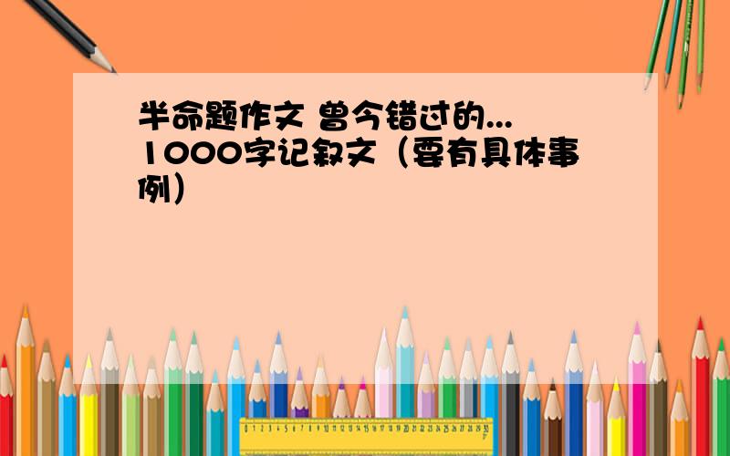 半命题作文 曾今错过的...1000字记叙文（要有具体事例）