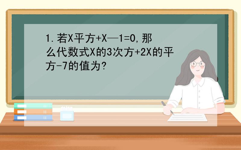 1.若X平方+X—1=0,那么代数式X的3次方+2X的平方-7的值为?