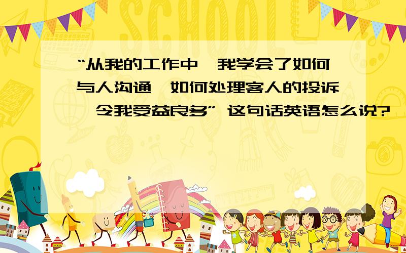 “从我的工作中,我学会了如何与人沟通,如何处理客人的投诉,令我受益良多” 这句话英语怎么说?