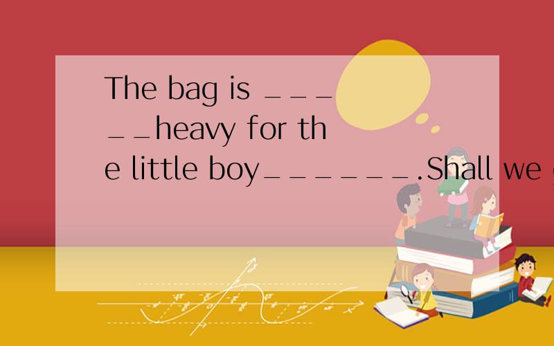 The bag is _____heavy for the little boy______.Shall we go a